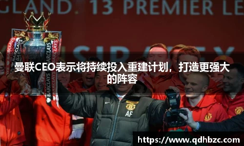 曼联CEO表示将持续投入重建计划，打造更强大的阵容