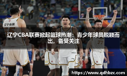 辽宁CBA联赛掀起篮球热潮：青少年球员脱颖而出，备受关注