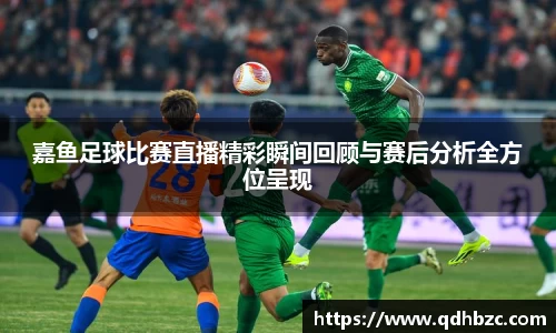 嘉鱼足球比赛直播精彩瞬间回顾与赛后分析全方位呈现